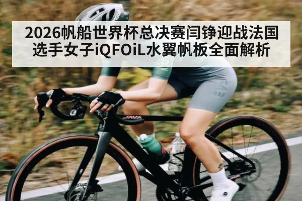 2026帆船世界杯总决赛闫铮迎战法国选手女子iQFOiL水翼帆板全面解析